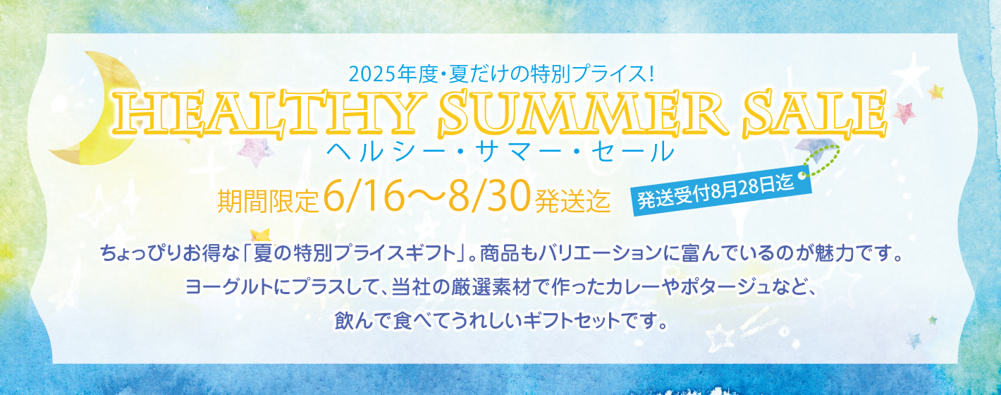 2025年度・夏だけの特別プライス！
HEALTHY SUMMER SALEヘルシー・サマー・セール
期間限定6/16〜8/30発送迄
発送受付8月28日迄